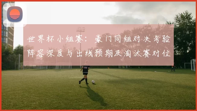 世界杯小组赛：豪门同组对决考验阵容深度与出线预期及淘汰赛对位影响