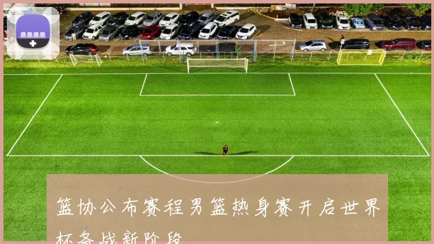 篮协公布赛程男篮热身赛开启世界杯备战新阶段