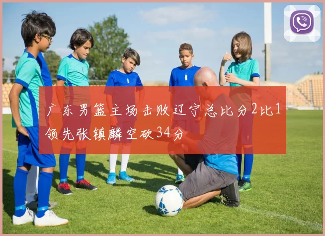 广东男篮主场击败辽宁总比分2比1领先张镇麟空砍34分