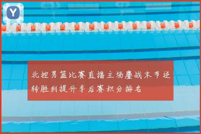 北控男篮比赛直播主场鏖战末节逆转胜利提升季后赛积分排名