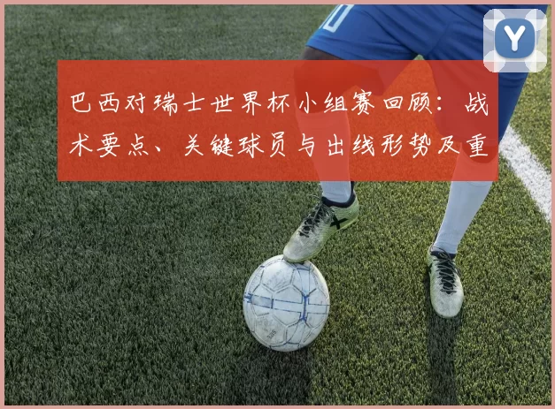 巴西对瑞士世界杯小组赛回顾：战术要点、关键球员与出线形势及重要时刻分析