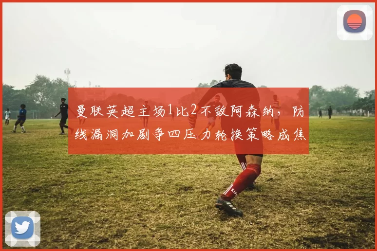 曼联英超主场1比2不敌阿森纳，防线漏洞加剧争四压力轮换策略成焦点