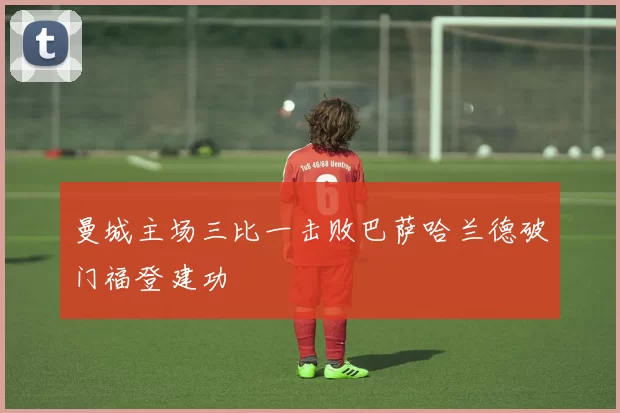 曼城主场三比一击败巴萨哈兰德破门福登建功