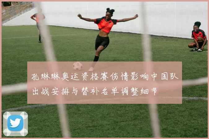 孔琳琳奥运资格赛伤情影响中国队出战安排与替补名单调整细节