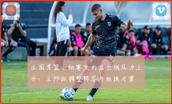 法国男篮小组赛失利后出线压力上升，主帅拟调整阵容与轮换方案