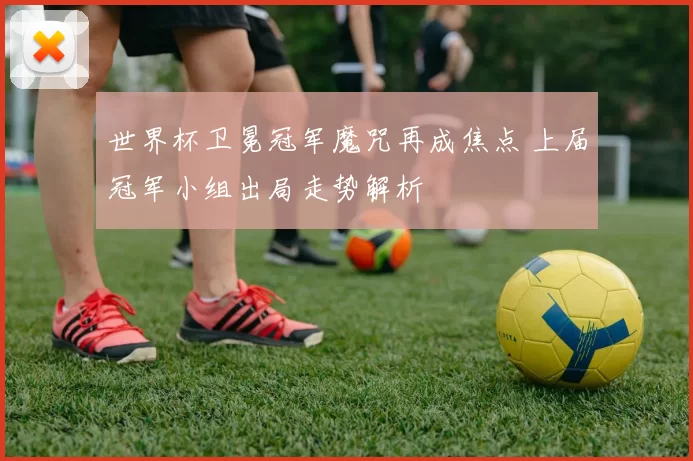 世界杯卫冕冠军魔咒再成焦点 上届冠军小组出局走势解析