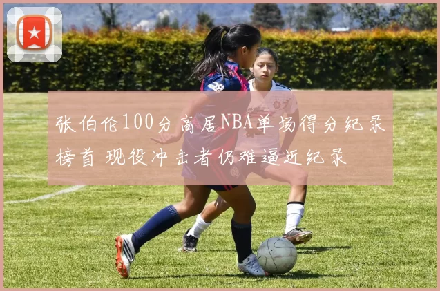 张伯伦100分高居NBA单场得分纪录榜首 现役冲击者仍难逼近纪录