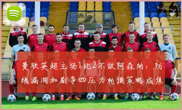 曼联英超主场1比2不敌阿森纳，防线漏洞加剧争四压力轮换策略成焦点