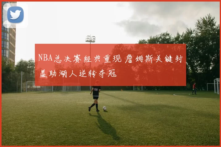 NBA总决赛经典重现 詹姆斯关键封盖助湖人逆转夺冠