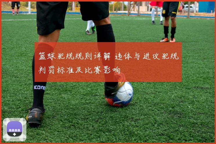 篮球犯规规则详解 违体与进攻犯规判罚标准及比赛影响