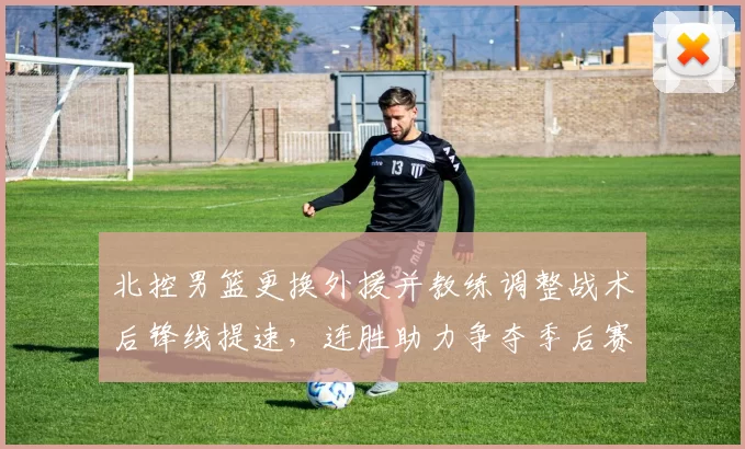 北控男篮更换外援并教练调整战术后锋线提速，连胜助力争夺季后赛席位