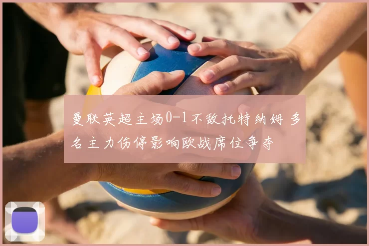 曼联英超主场0-1不敌托特纳姆 多名主力伤停影响欧战席位争夺