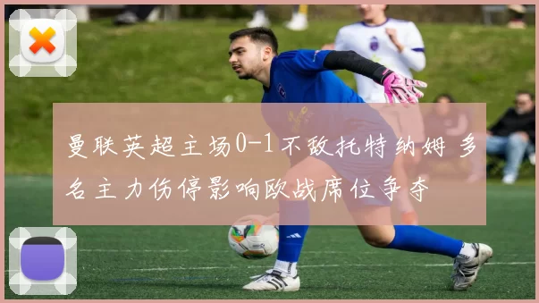 曼联英超主场0-1不敌托特纳姆 多名主力伤停影响欧战席位争夺