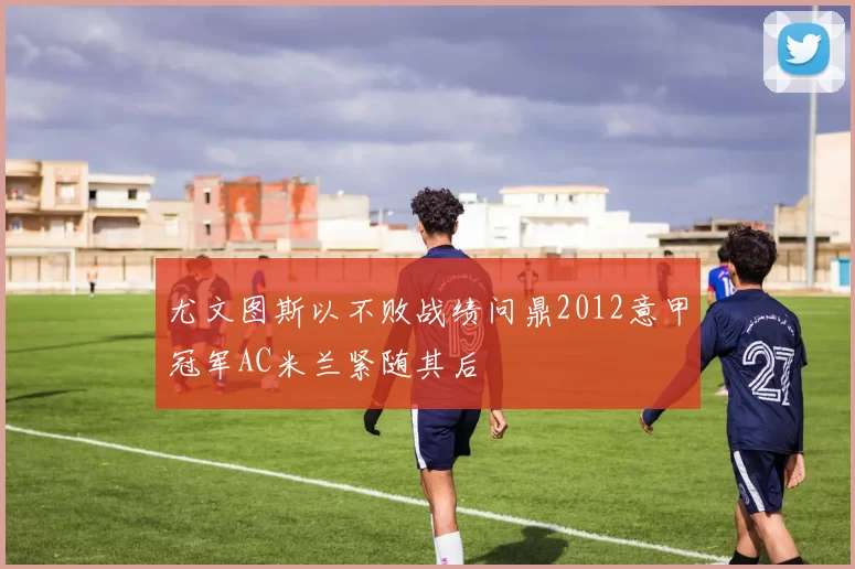 尤文图斯以不败战绩问鼎2012意甲冠军AC米兰紧随其后