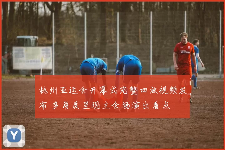 杭州亚运会开幕式完整回放视频发布 多角度呈现主会场演出看点