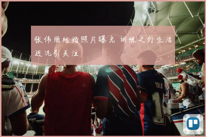 张伟丽结婚照片曝光 训练之外生活近况引关注