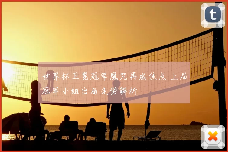 世界杯卫冕冠军魔咒再成焦点 上届冠军小组出局走势解析