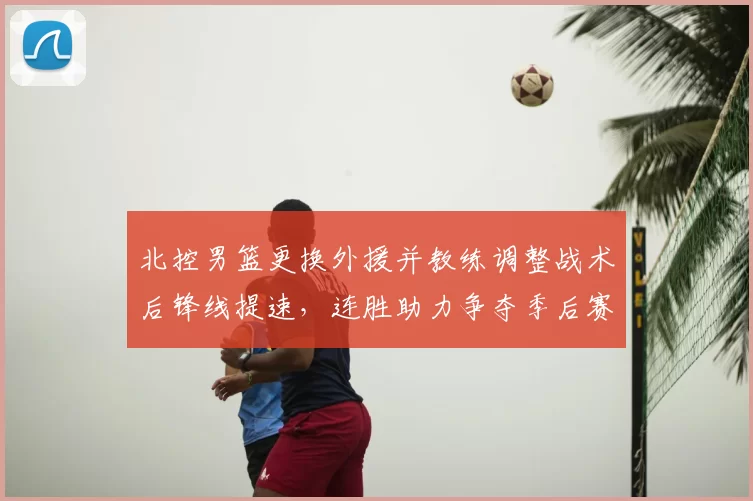 北控男篮更换外援并教练调整战术后锋线提速，连胜助力争夺季后赛席位