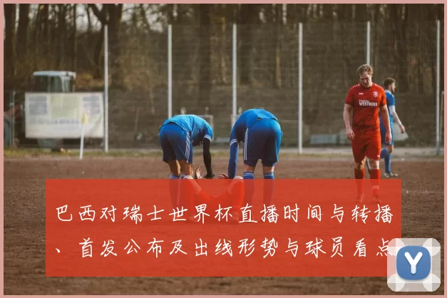 巴西对瑞士世界杯直播时间与转播、首发公布及出线形势与球员看点