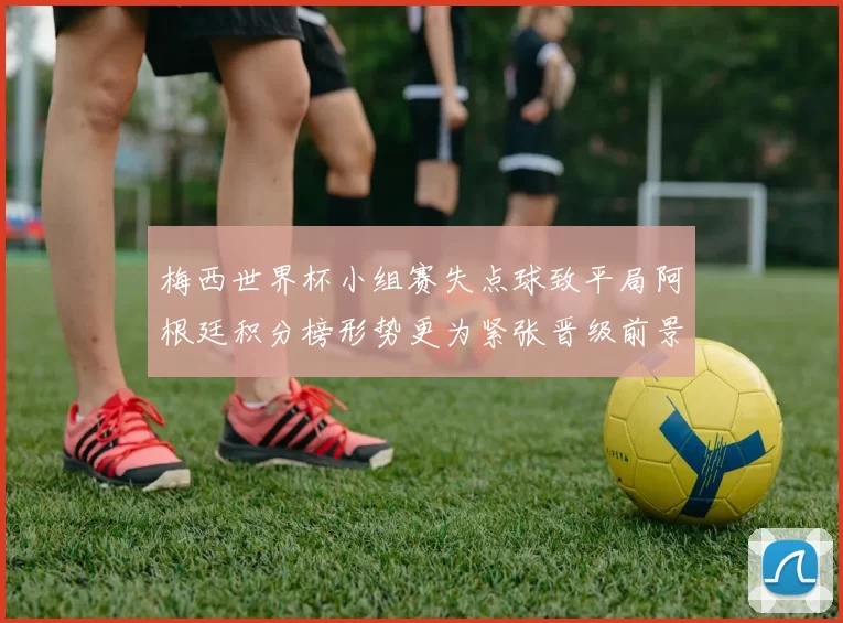 梅西世界杯小组赛失点球致平局阿根廷积分榜形势更为紧张晋级前景受限