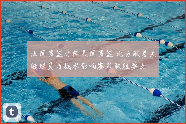 法国男篮对阵美国男篮 比分胶着关键球员与战术影响赛果取胜要点