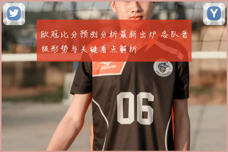欧冠比分预测分析最新出炉 各队晋级形势与关键看点解析