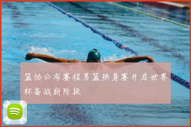 篮协公布赛程男篮热身赛开启世界杯备战新阶段