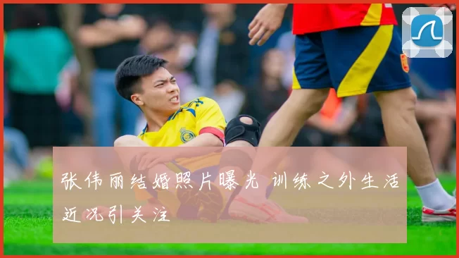 张伟丽结婚照片曝光 训练之外生活近况引关注