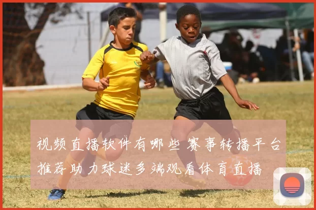 视频直播软件有哪些 赛事转播平台推荐助力球迷多端观看体育直播