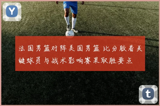 法国男篮对阵美国男篮 比分胶着关键球员与战术影响赛果取胜要点