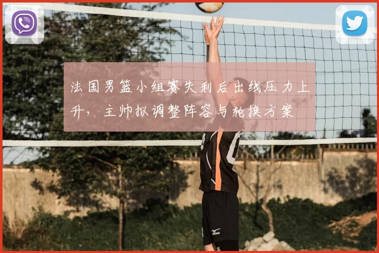 法国男篮小组赛失利后出线压力上升，主帅拟调整阵容与轮换方案