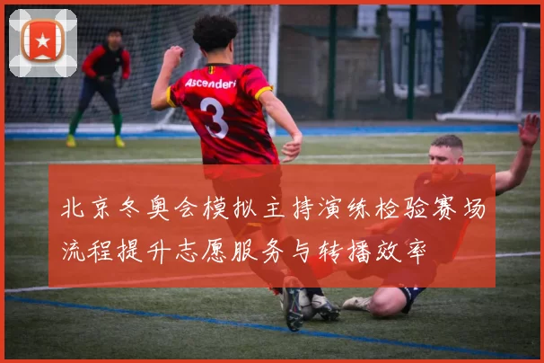 北京冬奥会模拟主持演练检验赛场流程提升志愿服务与转播效率